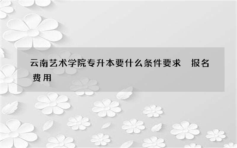 云南艺术学院专升本要什么条件要求 报名费用